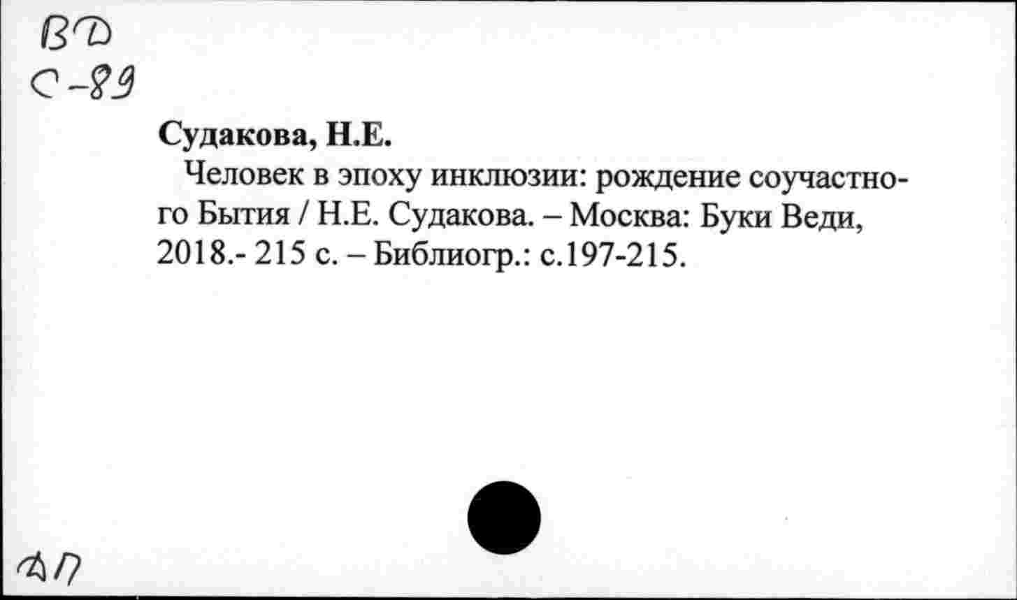 ﻿вЪ
е-?э
Судакова, Н.Е.
Человек в эпоху инклюзии: рождение соучастного Бытия / Н.Е. Судакова. - Москва: Буки Веди, 2018.- 215 с. - Библиогр.: с. 197-215.
